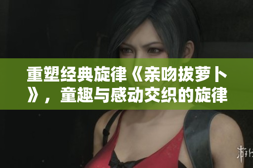 重塑经典旋律《亲吻拔萝卜》，童趣与感动交织的旋律之旅