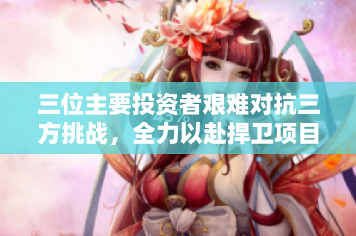 三位主要投资者艰难对抗三方挑战，全力以赴捍卫项目成功