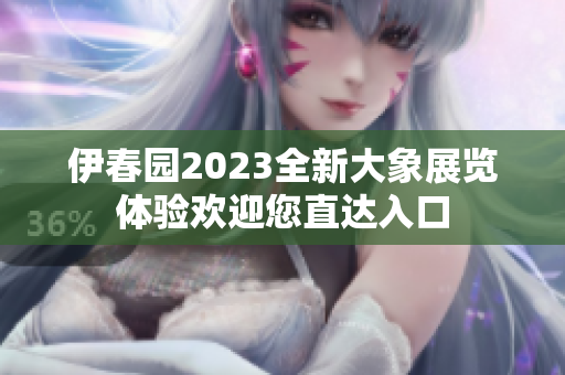 伊春园2023全新大象展览体验欢迎您直达入口