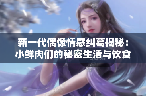 新一代偶像情感纠葛揭秘：小鲜肉们的秘密生活与饮食趣事