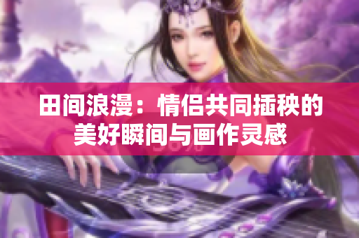 田间浪漫：情侣共同插秧的美好瞬间与画作灵感