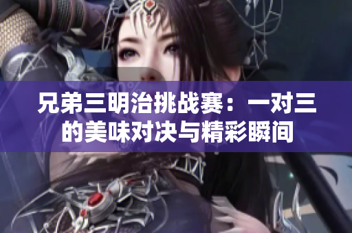 兄弟三明治挑战赛：一对三的美味对决与精彩瞬间