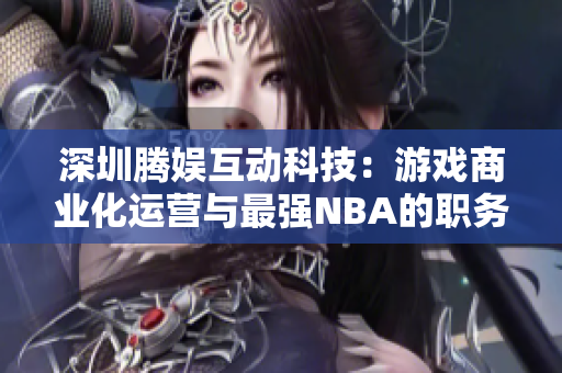 深圳腾娱互动科技：游戏商业化运营与最强NBA的职务深入对比分析