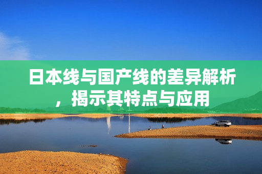 日本线与国产线的差异解析，揭示其特点与应用