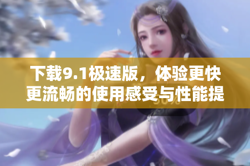 下载9.1极速版，体验更快更流畅的使用感受与性能提升