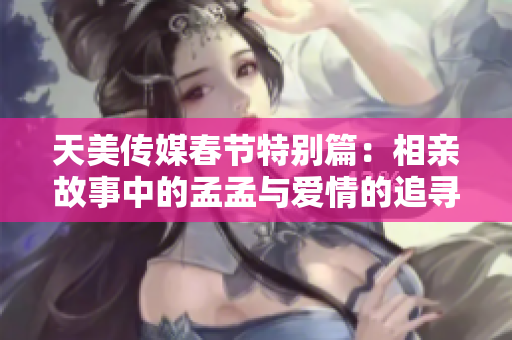 天美传媒春节特别篇：相亲故事中的孟孟与爱情的追寻