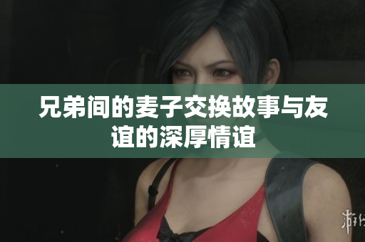 兄弟间的麦子交换故事与友谊的深厚情谊