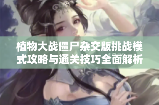 植物大战僵尸杂交版挑战模式攻略与通关技巧全面解析