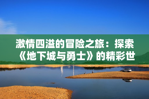 激情四溢的冒险之旅：探索《地下城与勇士》的精彩世界