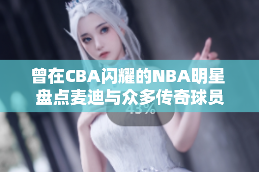 曾在CBA闪耀的NBA明星 盘点麦迪与众多传奇球员