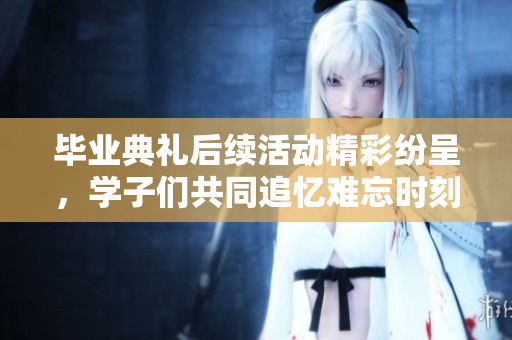 毕业典礼后续活动精彩纷呈，学子们共同追忆难忘时刻