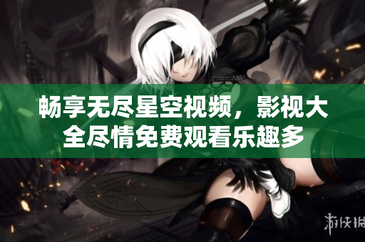 畅享无尽星空视频，影视大全尽情免费观看乐趣多