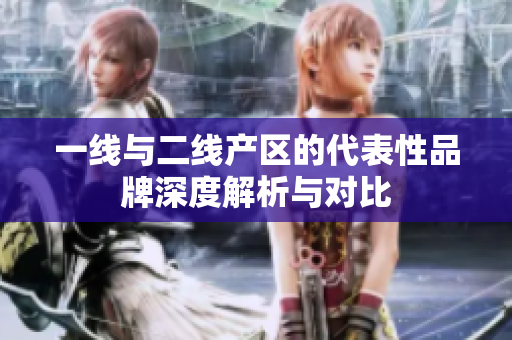 一线与二线产区的代表性品牌深度解析与对比