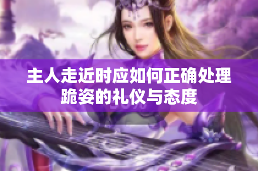 主人走近时应如何正确处理跪姿的礼仪与态度