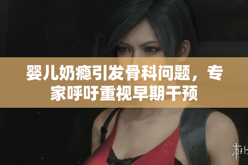 婴儿奶瘾引发骨科问题，专家呼吁重视早期干预