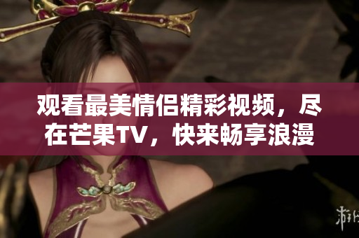 观看最美情侣精彩视频，尽在芒果TV，快来畅享浪漫瞬间！