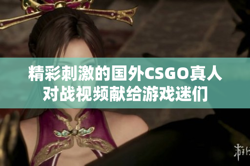 精彩刺激的国外CSGO真人对战视频献给游戏迷们