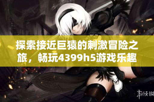 探索接近巨猿的刺激冒险之旅，畅玩4399h5游戏乐趣无穷！