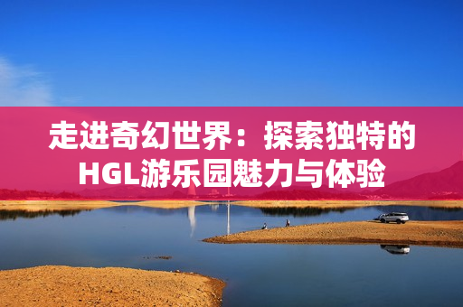 走进奇幻世界：探索独特的HGL游乐园魅力与体验