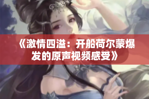 《激情四溢：开船荷尔蒙爆发的原声视频感受》