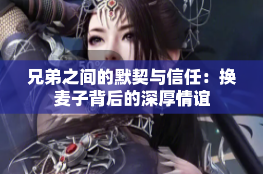 兄弟之间的默契与信任：换麦子背后的深厚情谊
