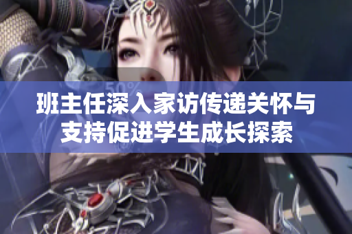 班主任深入家访传递关怀与支持促进学生成长探索