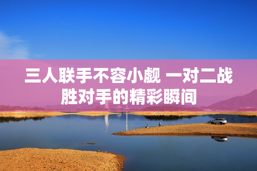 三人联手不容小觑 一对二战胜对手的精彩瞬间