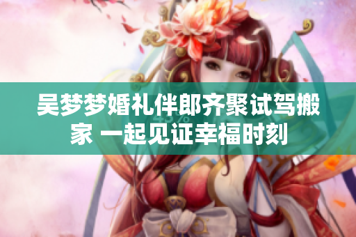 吴梦梦婚礼伴郎齐聚试驾搬家 一起见证幸福时刻