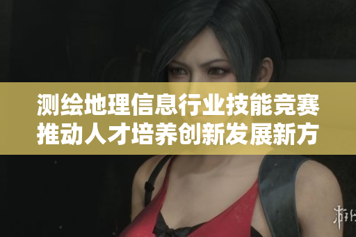 测绘地理信息行业技能竞赛推动人才培养创新发展新方向