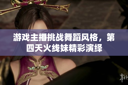 游戏主播挑战舞蹈风格，第四天火线妹精彩演绎
