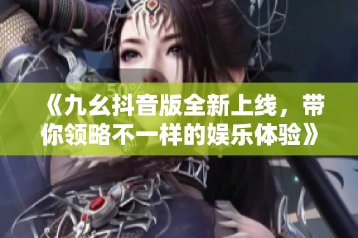 《九幺抖音版全新上线，带你领略不一样的娱乐体验》
