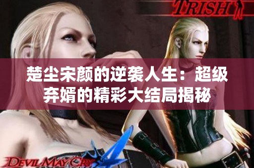 楚尘宋颜的逆袭人生：超级弃婿的精彩大结局揭秘