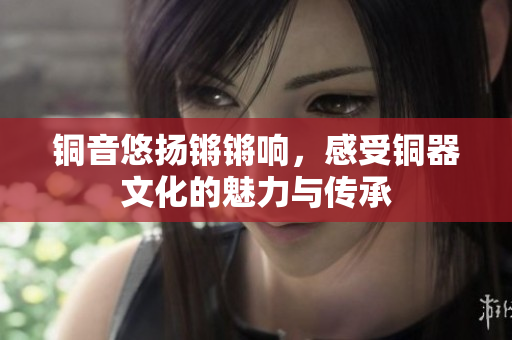 铜音悠扬锵锵响，感受铜器文化的魅力与传承