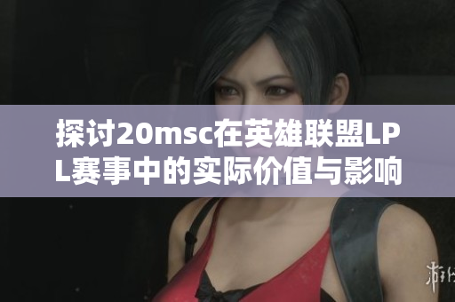探讨20msc在英雄联盟LPL赛事中的实际价值与影响力