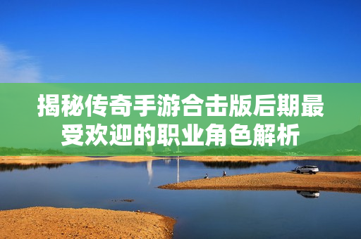 揭秘传奇手游合击版后期最受欢迎的职业角色解析