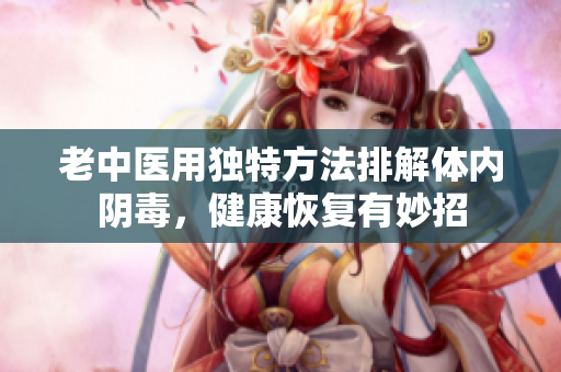 老中医用独特方法排解体内阴毒，健康恢复有妙招
