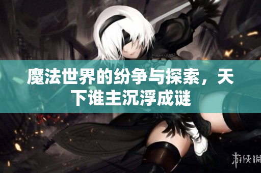 魔法世界的纷争与探索，天下谁主沉浮成谜