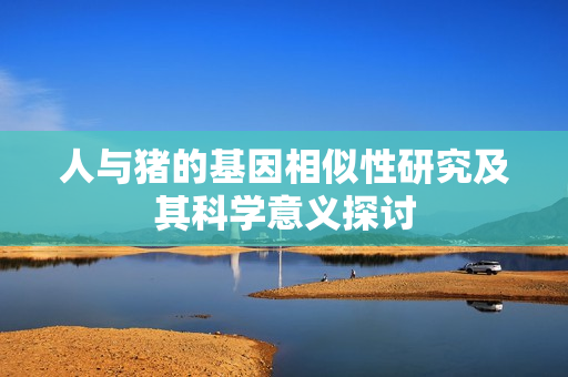 人与猪的基因相似性研究及其科学意义探讨