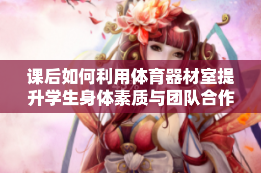 课后如何利用体育器材室提升学生身体素质与团队合作能力