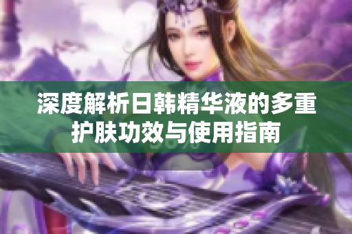 深度解析日韩精华液的多重护肤功效与使用指南