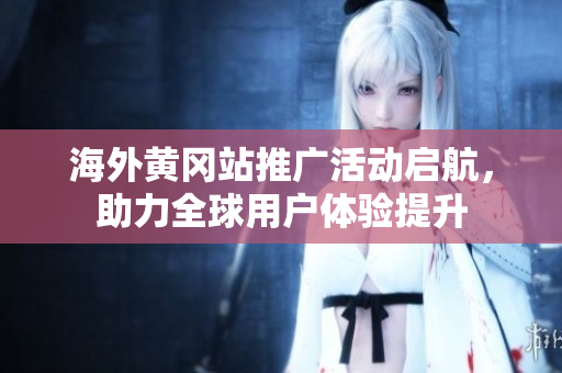 海外黄冈站推广活动启航，助力全球用户体验提升
