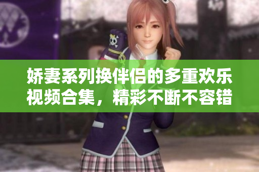 娇妻系列换伴侣的多重欢乐视频合集，精彩不断不容错过