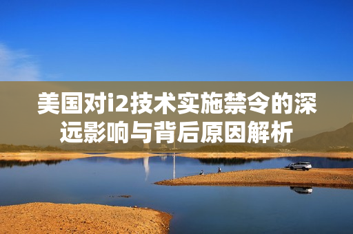 美国对i2技术实施禁令的深远影响与背后原因解析
