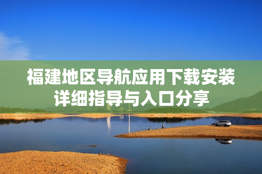 福建地区导航应用下载安装详细指导与入口分享