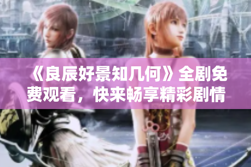 《良辰好景知几何》全剧免费观看，快来畅享精彩剧情！