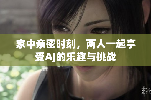 家中亲密时刻，两人一起享受AJ的乐趣与挑战