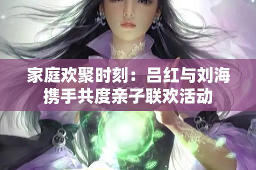 家庭欢聚时刻：吕红与刘海携手共度亲子联欢活动