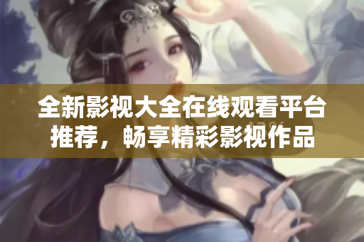 全新影视大全在线观看平台推荐，畅享精彩影视作品