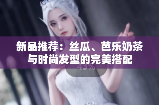 新品推荐：丝瓜、芭乐奶茶与时尚发型的完美搭配