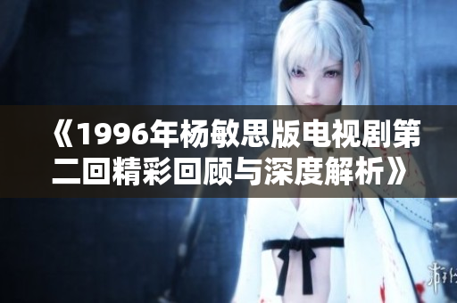 《1996年杨敏思版电视剧第二回精彩回顾与深度解析》
